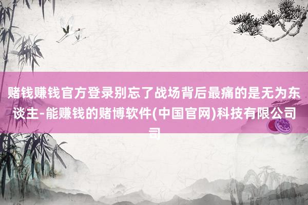 赌钱赚钱官方登录别忘了战场背后最痛的是无为东谈主-能赚钱的赌博软件(中国官网)科技有限公司