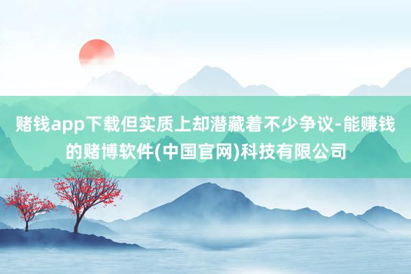 赌钱app下载但实质上却潜藏着不少争议-能赚钱的赌博软件(中国官网)科技有限公司