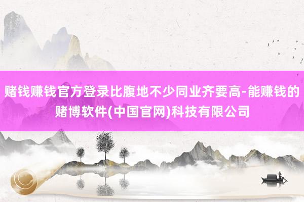 赌钱赚钱官方登录比腹地不少同业齐要高-能赚钱的赌博软件(中国官网)科技有限公司
