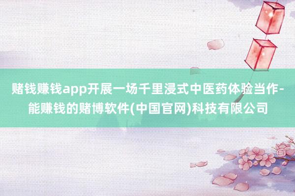 赌钱赚钱app开展一场千里浸式中医药体验当作-能赚钱的赌博软件(中国官网)科技有限公司