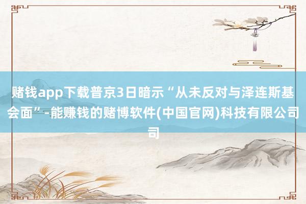 赌钱app下载普京3日暗示“从未反对与泽连斯基会面”-能赚钱的赌博软件(中国官网)科技有限公司