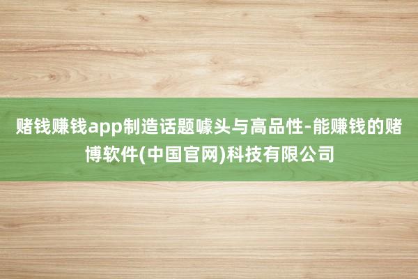 赌钱赚钱app制造话题噱头与高品性-能赚钱的赌博软件(中国官网)科技有限公司