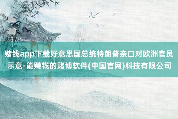 赌钱app下载好意思国总统特朗普亲口对欧洲官员示意-能赚钱的赌博软件(中国官网)科技有限公司