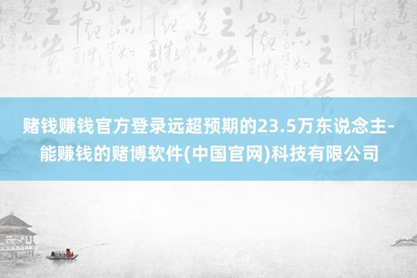 赌钱赚钱官方登录远超预期的23.5万东说念主-能赚钱的赌博软件(中国官网)科技有限公司