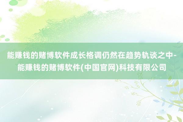能赚钱的赌博软件成长格调仍然在趋势轨谈之中-能赚钱的赌博软件(中国官网)科技有限公司