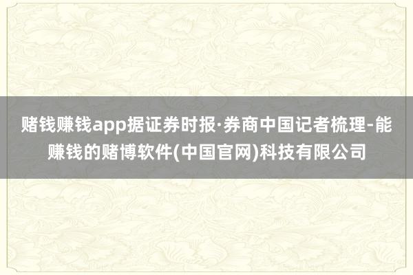 赌钱赚钱app据证券时报·券商中国记者梳理-能赚钱的赌博软件(中国官网)科技有限公司