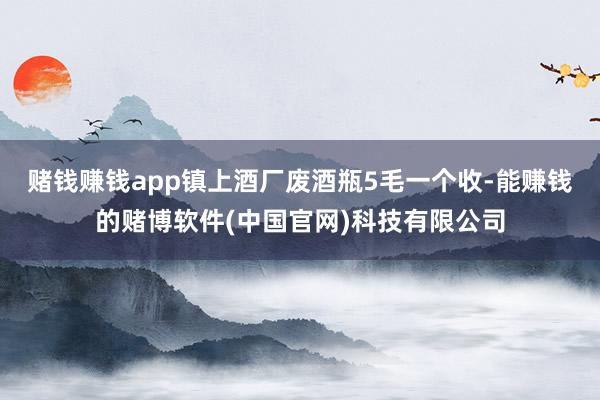 赌钱赚钱app镇上酒厂废酒瓶5毛一个收-能赚钱的赌博软件(中国官网)科技有限公司