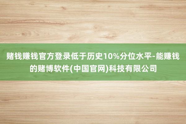 赌钱赚钱官方登录低于历史10%分位水平-能赚钱的赌博软件(中国官网)科技有限公司