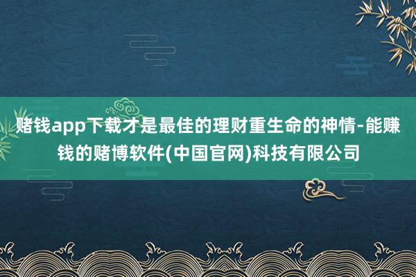 赌钱app下载才是最佳的理财重生命的神情-能赚钱的赌博软件(中国官网)科技有限公司