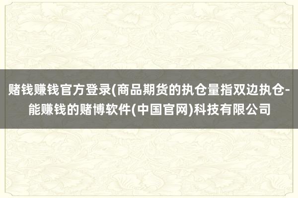 赌钱赚钱官方登录(商品期货的执仓量指双边执仓-能赚钱的赌博软件(中国官网)科技有限公司