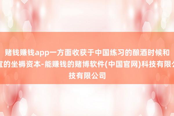 赌钱赚钱app一方面收获于中国练习的酿酒时候和便宜的坐褥资本-能赚钱的赌博软件(中国官网)科技有限公司