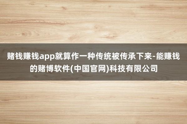 赌钱赚钱app就算作一种传统被传承下来-能赚钱的赌博软件(中国官网)科技有限公司