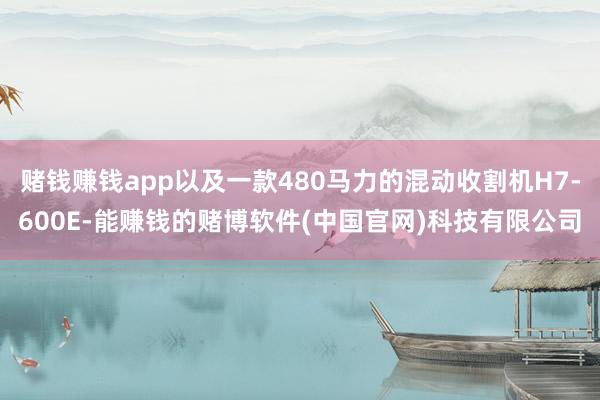 赌钱赚钱app以及一款480马力的混动收割机H7-600E-能赚钱的赌博软件(中国官网)科技有限公司