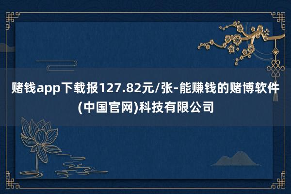 赌钱app下载报127.82元/张-能赚钱的赌博软件(中国官网)科技有限公司