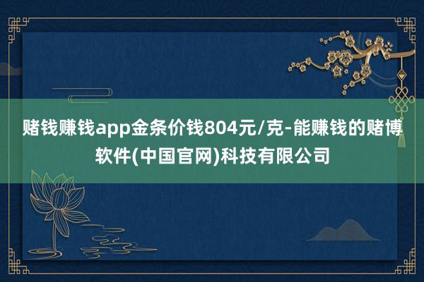赌钱赚钱app金条价钱804元/克-能赚钱的赌博软件(中国官网)科技有限公司