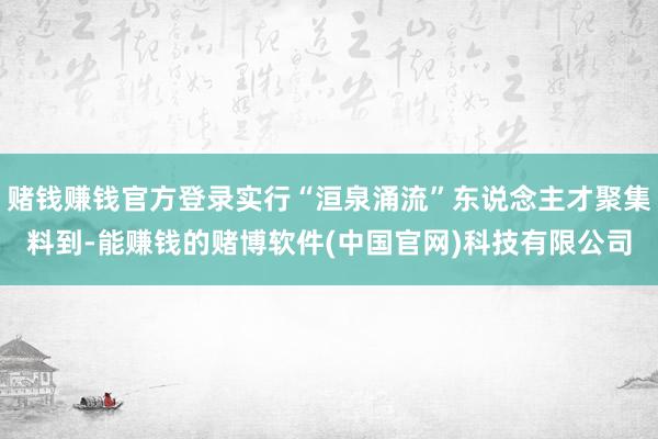 赌钱赚钱官方登录实行“洹泉涌流”东说念主才聚集料到-能赚钱的赌博软件(中国官网)科技有限公司