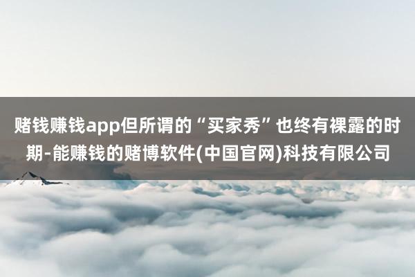 赌钱赚钱app但所谓的“买家秀”也终有裸露的时期-能赚钱的赌博软件(中国官网)科技有限公司