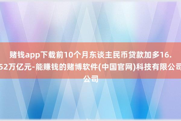 赌钱app下载前10个月东谈主民币贷款加多16.52万亿元-能赚钱的赌博软件(中国官网)科技有限公司