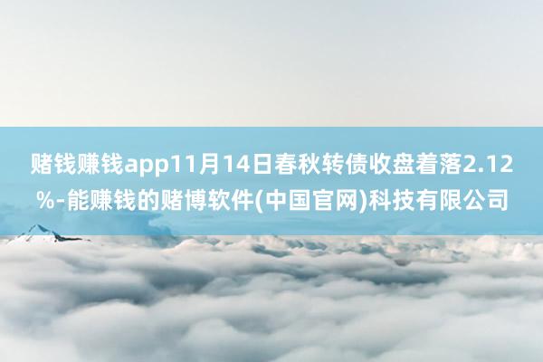 赌钱赚钱app11月14日春秋转债收盘着落2.12%-能赚钱的赌博软件(中国官网)科技有限公司