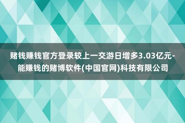 赌钱赚钱官方登录较上一交游日增多3.03亿元-能赚钱的赌博软件(中国官网)科技有限公司