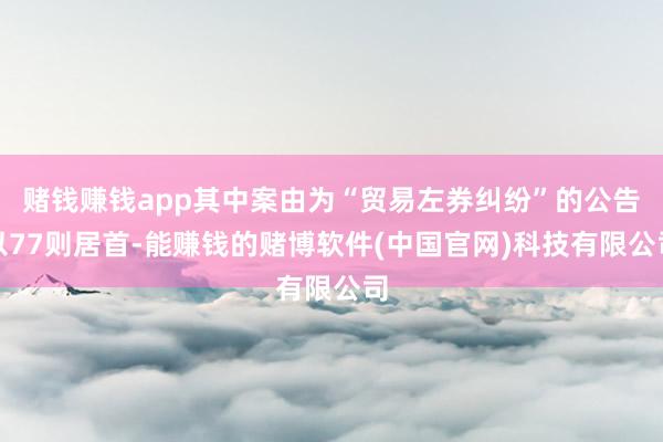 赌钱赚钱app其中案由为“贸易左券纠纷”的公告以77则居首-能赚钱的赌博软件(中国官网)科技有限公司