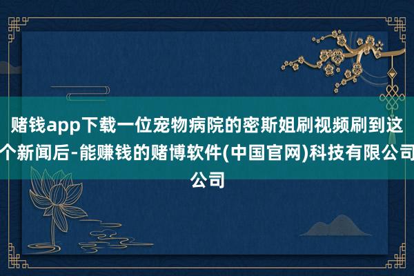 赌钱app下载一位宠物病院的密斯姐刷视频刷到这个新闻后-能赚钱的赌博软件(中国官网)科技有限公司