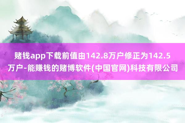 赌钱app下载前值由142.8万户修正为142.5万户-能赚钱的赌博软件(中国官网)科技有限公司