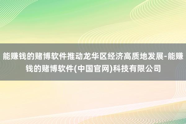 能赚钱的赌博软件推动龙华区经济高质地发展-能赚钱的赌博软件(中国官网)科技有限公司