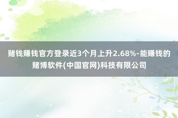 赌钱赚钱官方登录近3个月上升2.68%-能赚钱的赌博软件(中国官网)科技有限公司