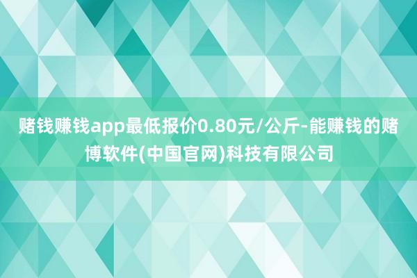 赌钱赚钱app最低报价0.80元/公斤-能赚钱的赌博软件(中国官网)科技有限公司