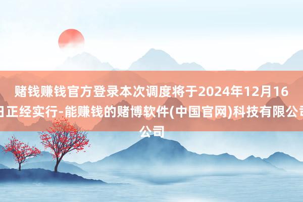赌钱赚钱官方登录本次调度将于2024年12月16日正经实行-能赚钱的赌博软件(中国官网)科技有限公司