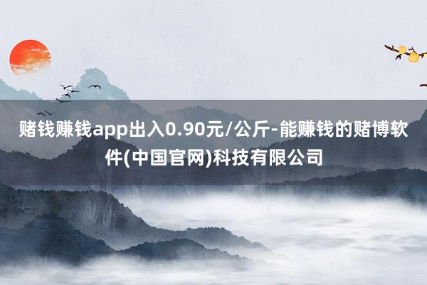赌钱赚钱app出入0.90元/公斤-能赚钱的赌博软件(中国官网)科技有限公司