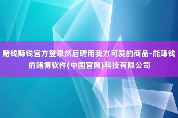 赌钱赚钱官方登录然后聘用我方可爱的商品-能赚钱的赌博软件(中国官网)科技有限公司