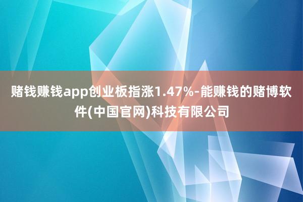 赌钱赚钱app创业板指涨1.47%-能赚钱的赌博软件(中国官网)科技有限公司