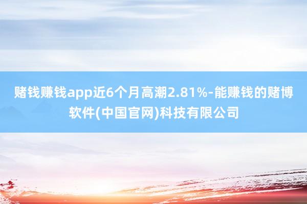 赌钱赚钱app近6个月高潮2.81%-能赚钱的赌博软件(中国官网)科技有限公司