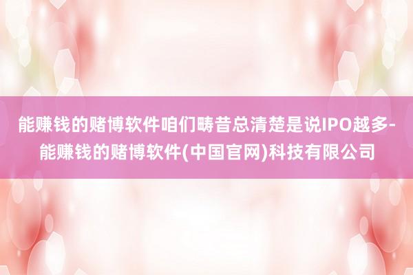 能赚钱的赌博软件咱们畴昔总清楚是说IPO越多-能赚钱的赌博软件(中国官网)科技有限公司