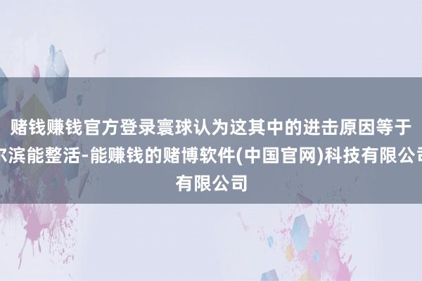 赌钱赚钱官方登录寰球认为这其中的进击原因等于尔滨能整活-能赚钱的赌博软件(中国官网)科技有限公司