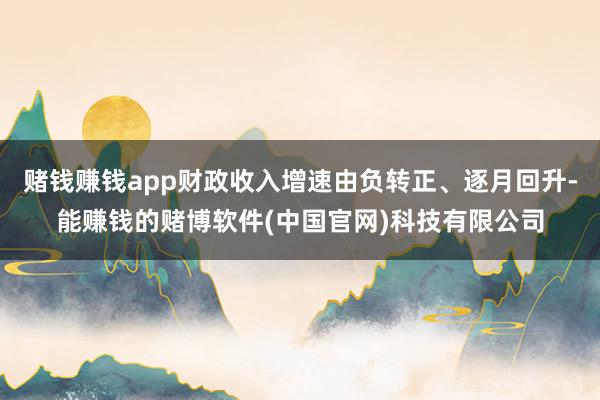 赌钱赚钱app财政收入增速由负转正、逐月回升-能赚钱的赌博软件(中国官网)科技有限公司