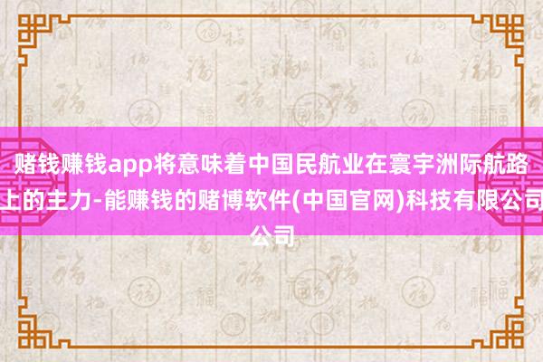 赌钱赚钱app将意味着中国民航业在寰宇洲际航路上的主力-能赚钱的赌博软件(中国官网)科技有限公司