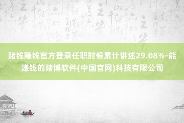 赌钱赚钱官方登录任职时候累计讲述29.08%-能赚钱的赌博软件(中国官网)科技有限公司