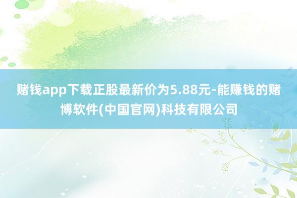 赌钱app下载正股最新价为5.88元-能赚钱的赌博软件(中国官网)科技有限公司