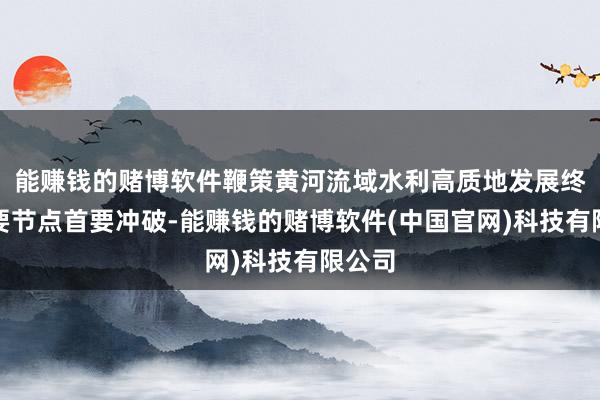 能赚钱的赌博软件鞭策黄河流域水利高质地发展终了重要节点首要冲破-能赚钱的赌博软件(中国官网)科技有限公司