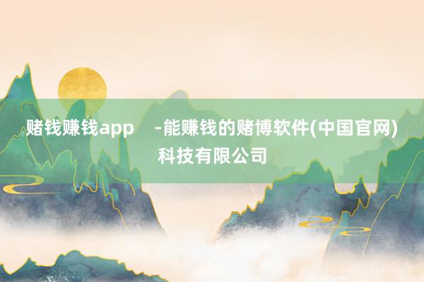 赌钱赚钱app    -能赚钱的赌博软件(中国官网)科技有限公司