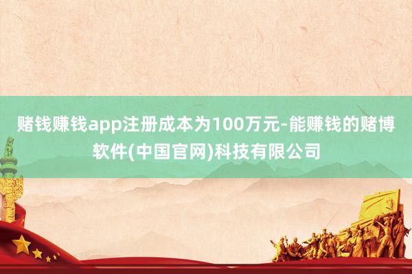 赌钱赚钱app注册成本为100万元-能赚钱的赌博软件(中国官网)科技有限公司