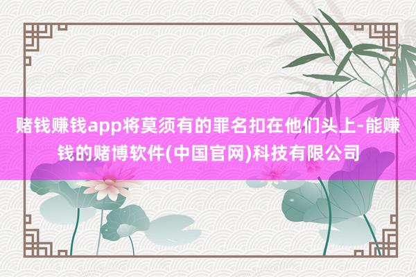 赌钱赚钱app将莫须有的罪名扣在他们头上-能赚钱的赌博软件(中国官网)科技有限公司