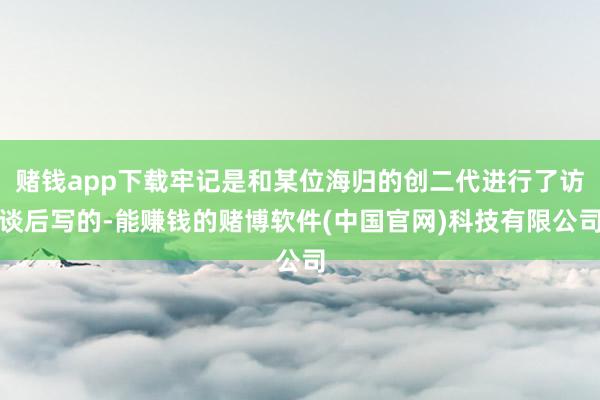 赌钱app下载牢记是和某位海归的创二代进行了访谈后写的-能赚钱的赌博软件(中国官网)科技有限公司