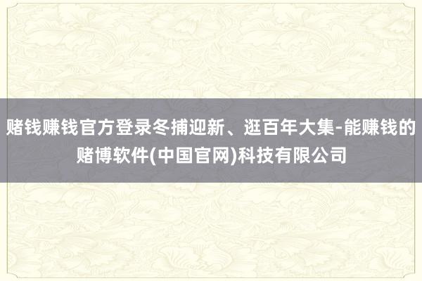 赌钱赚钱官方登录冬捕迎新、逛百年大集-能赚钱的赌博软件(中国官网)科技有限公司
