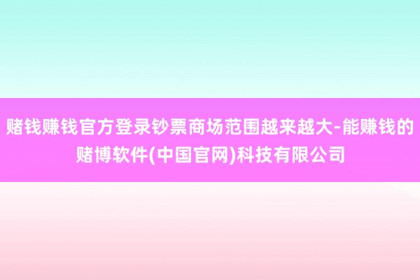 赌钱赚钱官方登录钞票商场范围越来越大-能赚钱的赌博软件(中国官网)科技有限公司
