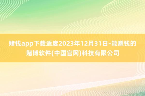 赌钱app下载适度2023年12月31日-能赚钱的赌博软件(中国官网)科技有限公司