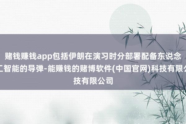 赌钱赚钱app包括伊朗在演习时分部署配备东说念主工智能的导弹-能赚钱的赌博软件(中国官网)科技有限公司